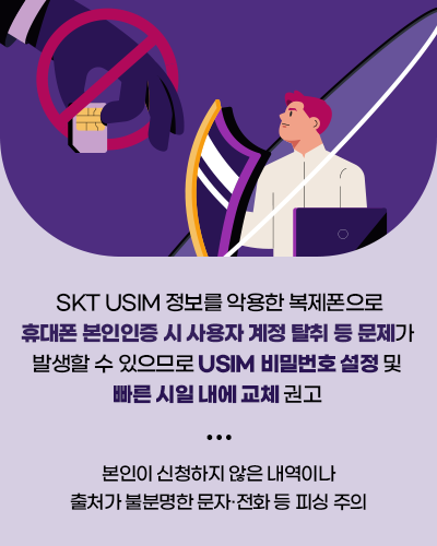 SKT USIM 정보를 악용한 복제폰으로 휴대폰 본인인증 시 사용자 계정 탈취 등 문제가 발생할 수 있으므로 USIM 비밀번호 설정 및 빠른시일 내에 교체 권고 본인이 신청하지 않은 내역이나 출처가 불분명한 문자 전화 등 피싱 주의